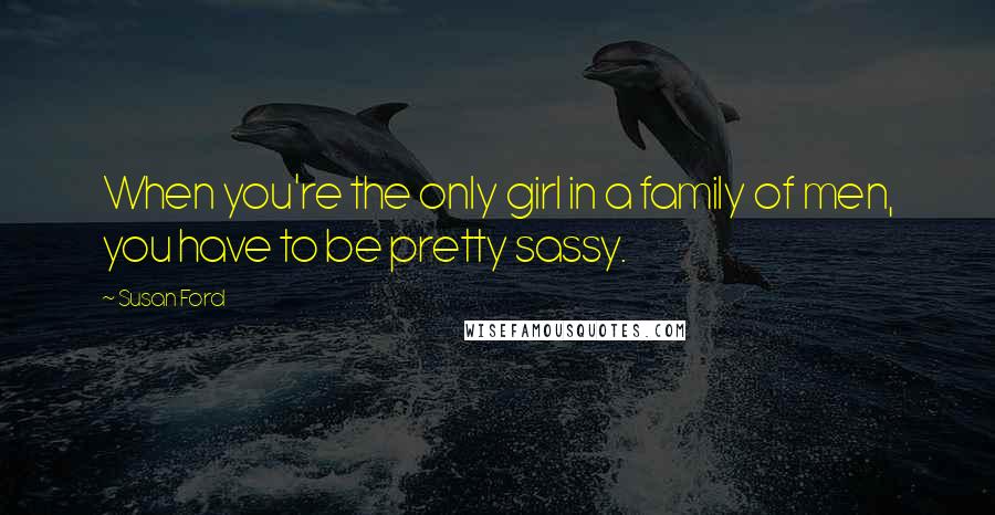 Susan Ford Quotes: When you're the only girl in a family of men, you have to be pretty sassy.