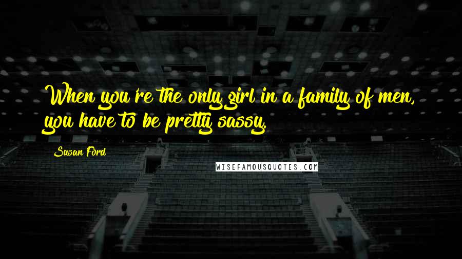 Susan Ford Quotes: When you're the only girl in a family of men, you have to be pretty sassy.