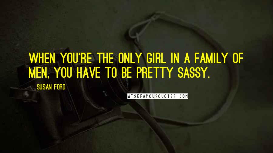 Susan Ford Quotes: When you're the only girl in a family of men, you have to be pretty sassy.