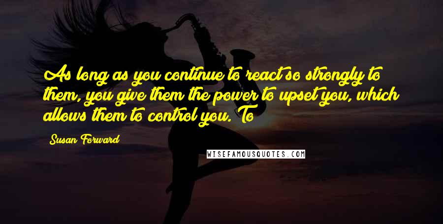 Susan Forward Quotes: As long as you continue to react so strongly to them, you give them the power to upset you, which allows them to control you. To