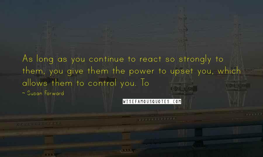 Susan Forward Quotes: As long as you continue to react so strongly to them, you give them the power to upset you, which allows them to control you. To