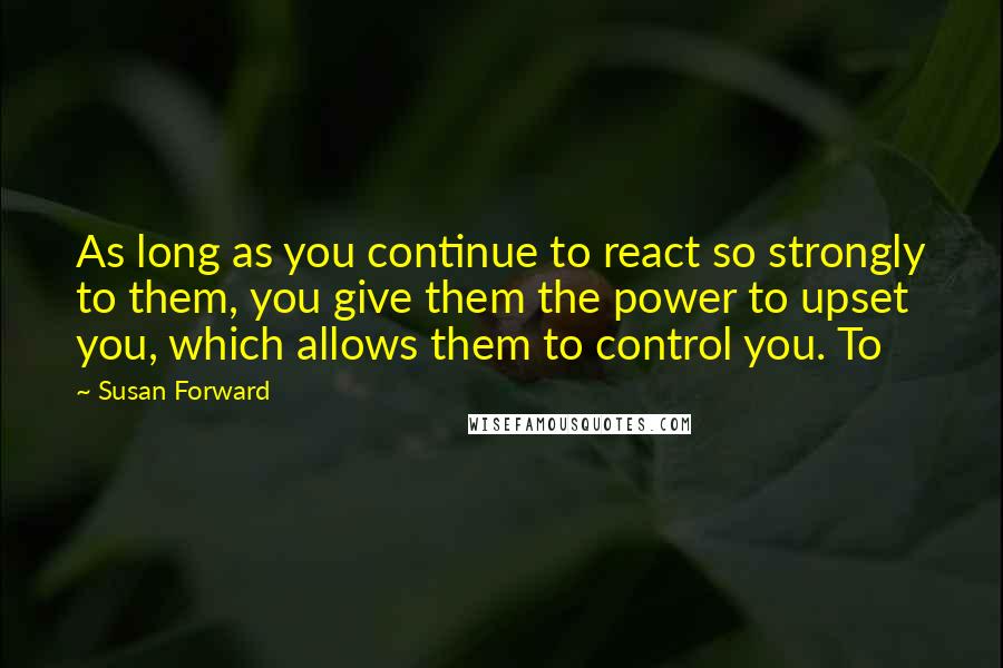 Susan Forward Quotes: As long as you continue to react so strongly to them, you give them the power to upset you, which allows them to control you. To