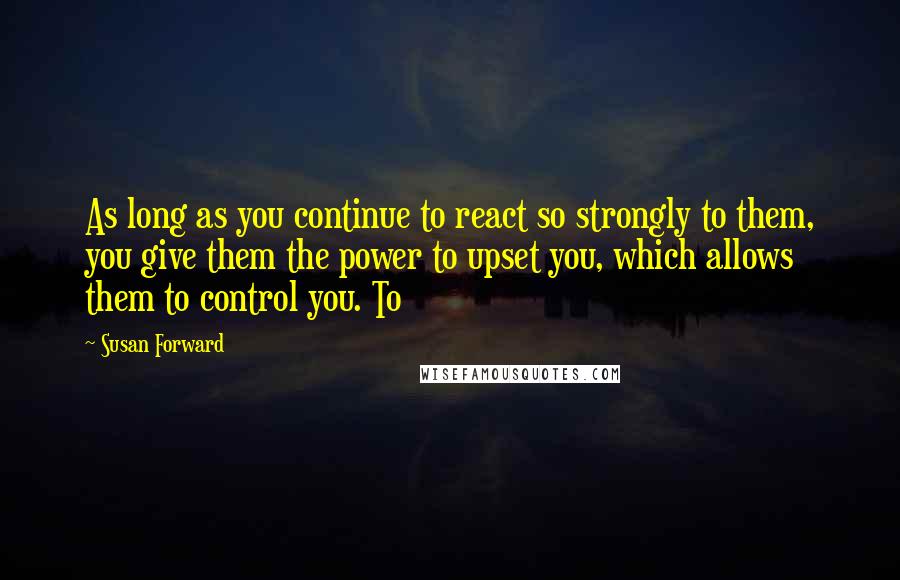 Susan Forward Quotes: As long as you continue to react so strongly to them, you give them the power to upset you, which allows them to control you. To