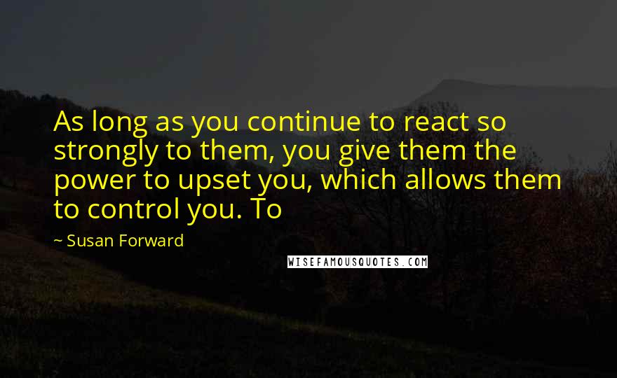Susan Forward Quotes: As long as you continue to react so strongly to them, you give them the power to upset you, which allows them to control you. To