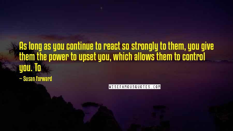 Susan Forward Quotes: As long as you continue to react so strongly to them, you give them the power to upset you, which allows them to control you. To