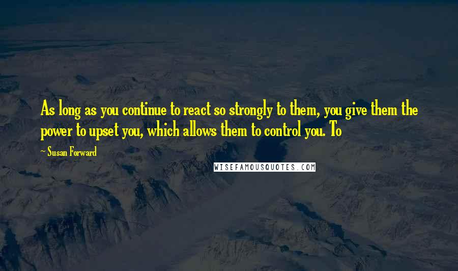Susan Forward Quotes: As long as you continue to react so strongly to them, you give them the power to upset you, which allows them to control you. To
