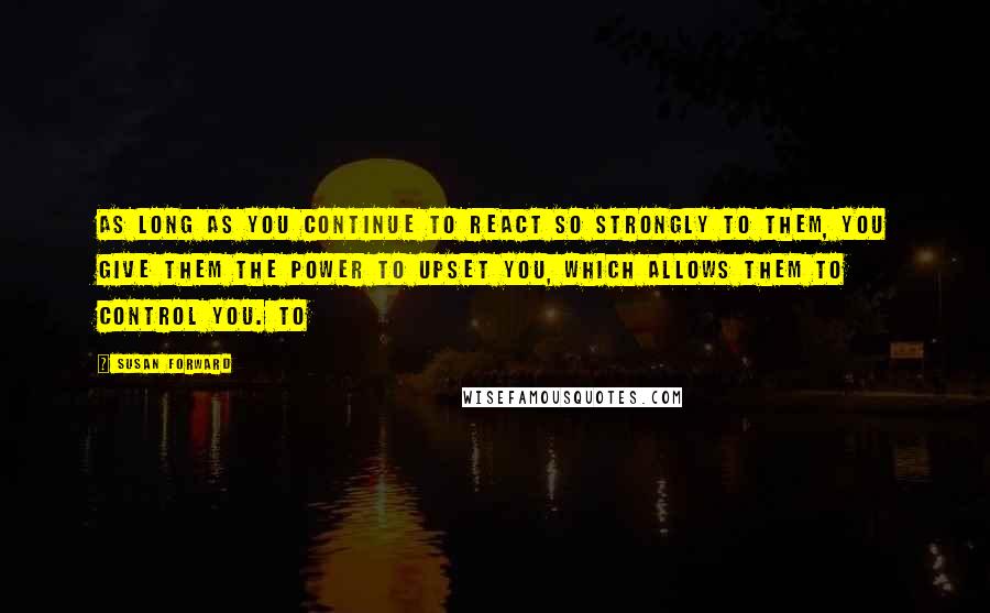 Susan Forward Quotes: As long as you continue to react so strongly to them, you give them the power to upset you, which allows them to control you. To