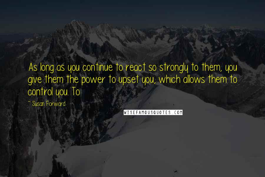Susan Forward Quotes: As long as you continue to react so strongly to them, you give them the power to upset you, which allows them to control you. To