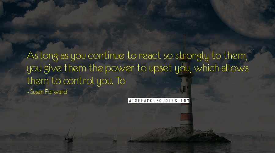 Susan Forward Quotes: As long as you continue to react so strongly to them, you give them the power to upset you, which allows them to control you. To