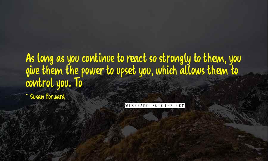 Susan Forward Quotes: As long as you continue to react so strongly to them, you give them the power to upset you, which allows them to control you. To