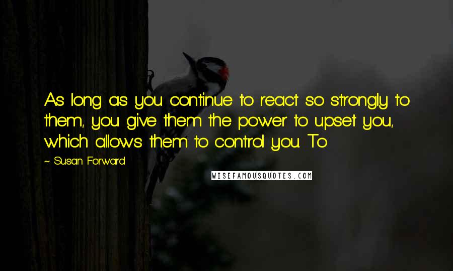 Susan Forward Quotes: As long as you continue to react so strongly to them, you give them the power to upset you, which allows them to control you. To