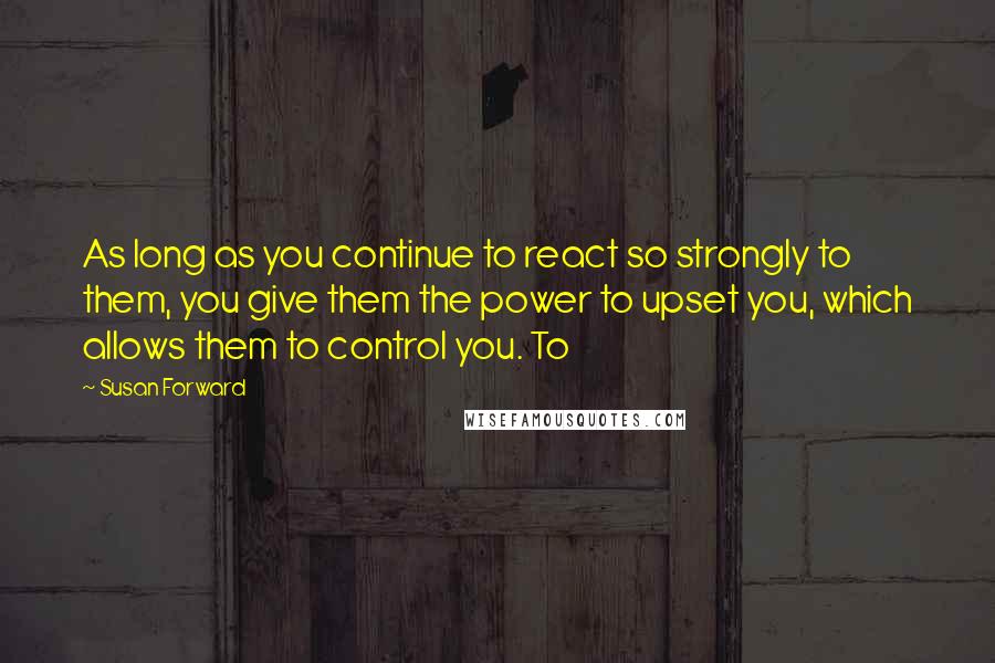 Susan Forward Quotes: As long as you continue to react so strongly to them, you give them the power to upset you, which allows them to control you. To