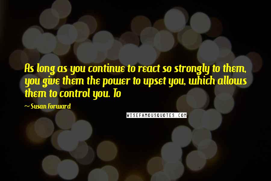 Susan Forward Quotes: As long as you continue to react so strongly to them, you give them the power to upset you, which allows them to control you. To