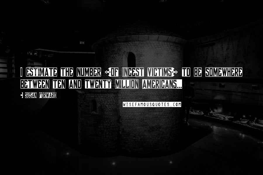 Susan Forward Quotes: I estimate the number [of incest victims] to be somewhere between ten and twenty million Americans...