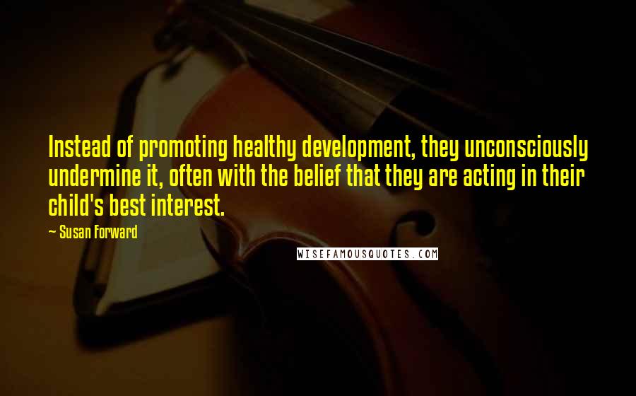 Susan Forward Quotes: Instead of promoting healthy development, they unconsciously undermine it, often with the belief that they are acting in their child's best interest.