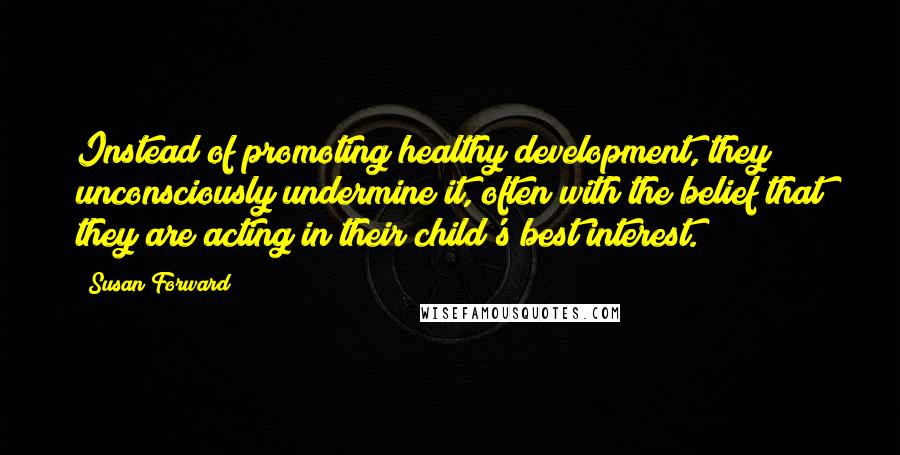 Susan Forward Quotes: Instead of promoting healthy development, they unconsciously undermine it, often with the belief that they are acting in their child's best interest.