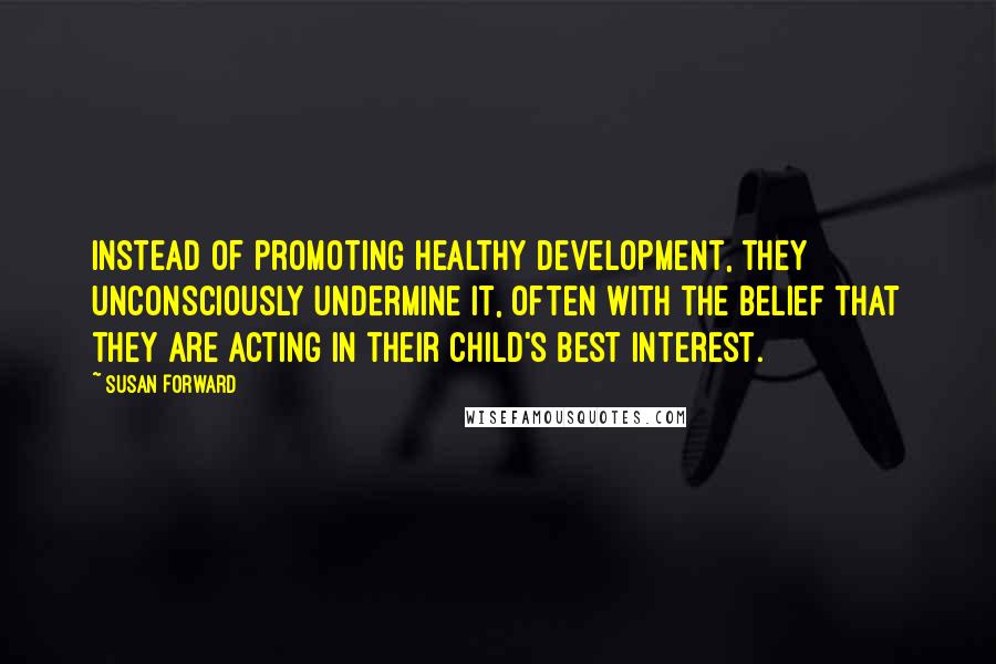 Susan Forward Quotes: Instead of promoting healthy development, they unconsciously undermine it, often with the belief that they are acting in their child's best interest.