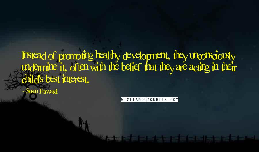 Susan Forward Quotes: Instead of promoting healthy development, they unconsciously undermine it, often with the belief that they are acting in their child's best interest.