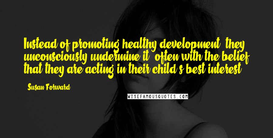 Susan Forward Quotes: Instead of promoting healthy development, they unconsciously undermine it, often with the belief that they are acting in their child's best interest.