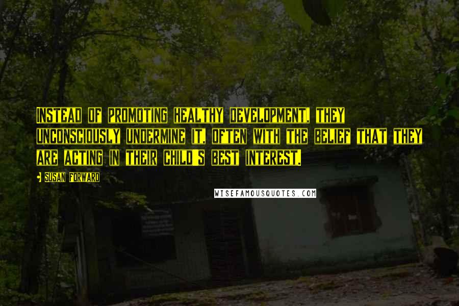 Susan Forward Quotes: Instead of promoting healthy development, they unconsciously undermine it, often with the belief that they are acting in their child's best interest.