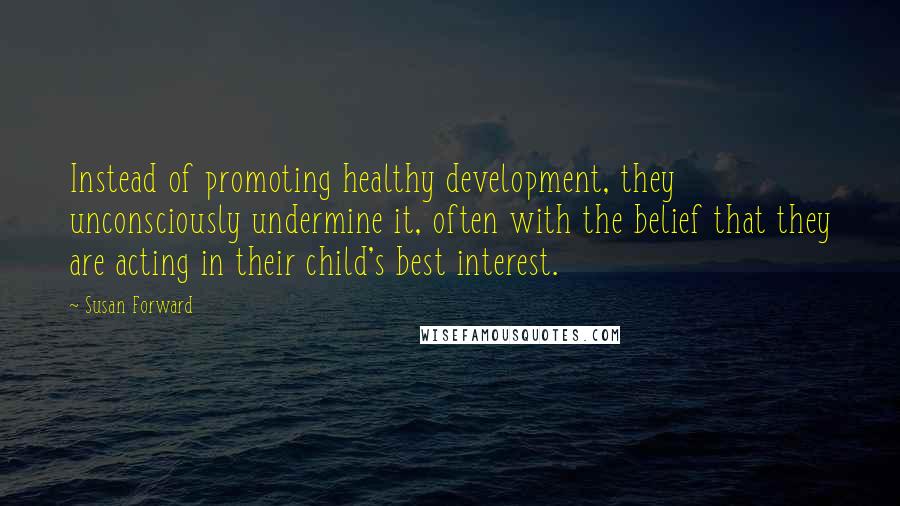 Susan Forward Quotes: Instead of promoting healthy development, they unconsciously undermine it, often with the belief that they are acting in their child's best interest.