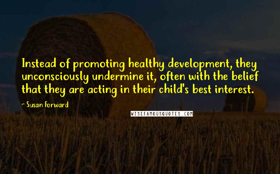 Susan Forward Quotes: Instead of promoting healthy development, they unconsciously undermine it, often with the belief that they are acting in their child's best interest.