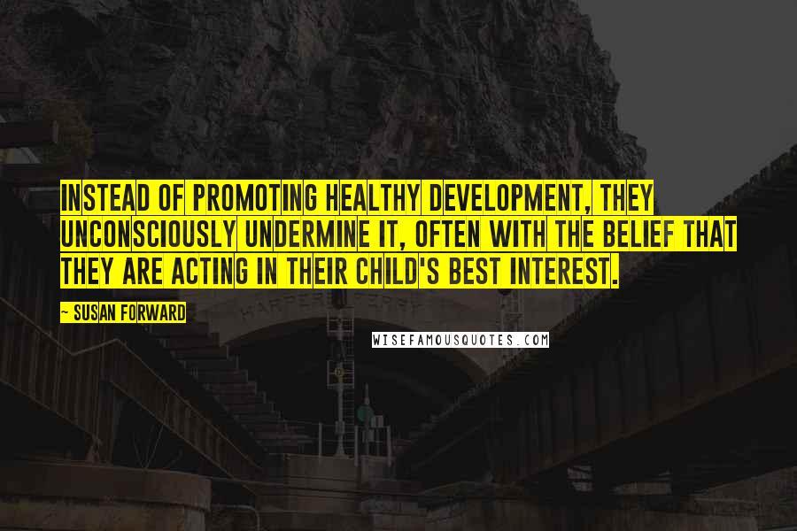 Susan Forward Quotes: Instead of promoting healthy development, they unconsciously undermine it, often with the belief that they are acting in their child's best interest.