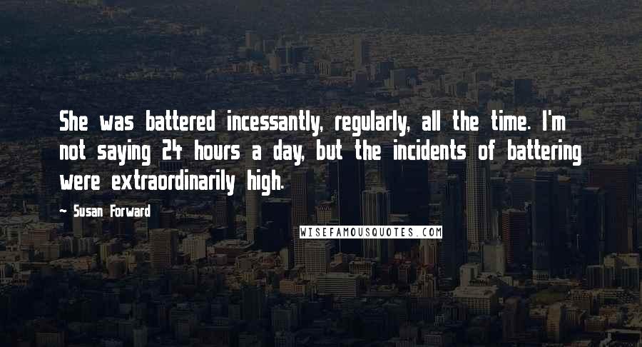 Susan Forward Quotes: She was battered incessantly, regularly, all the time. I'm not saying 24 hours a day, but the incidents of battering were extraordinarily high.