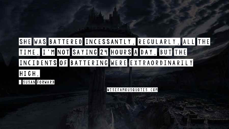 Susan Forward Quotes: She was battered incessantly, regularly, all the time. I'm not saying 24 hours a day, but the incidents of battering were extraordinarily high.
