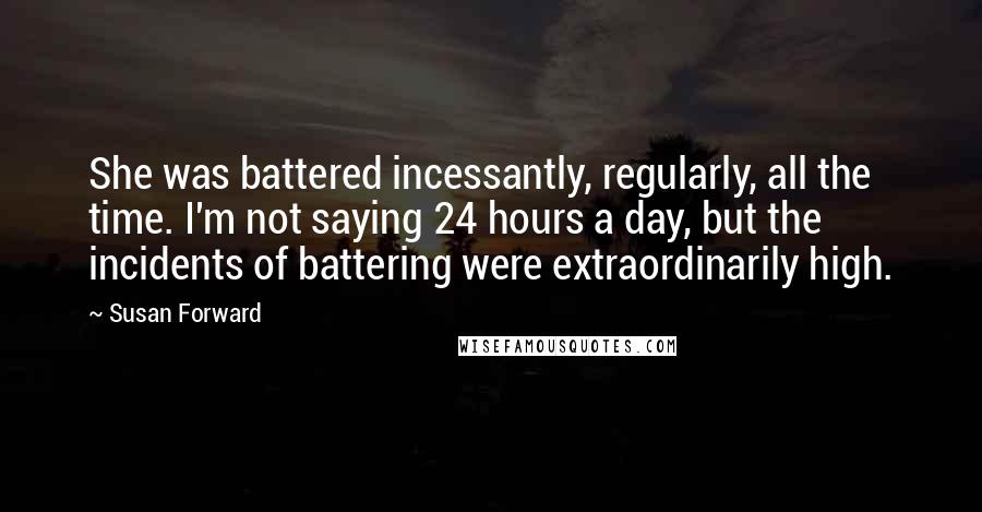 Susan Forward Quotes: She was battered incessantly, regularly, all the time. I'm not saying 24 hours a day, but the incidents of battering were extraordinarily high.