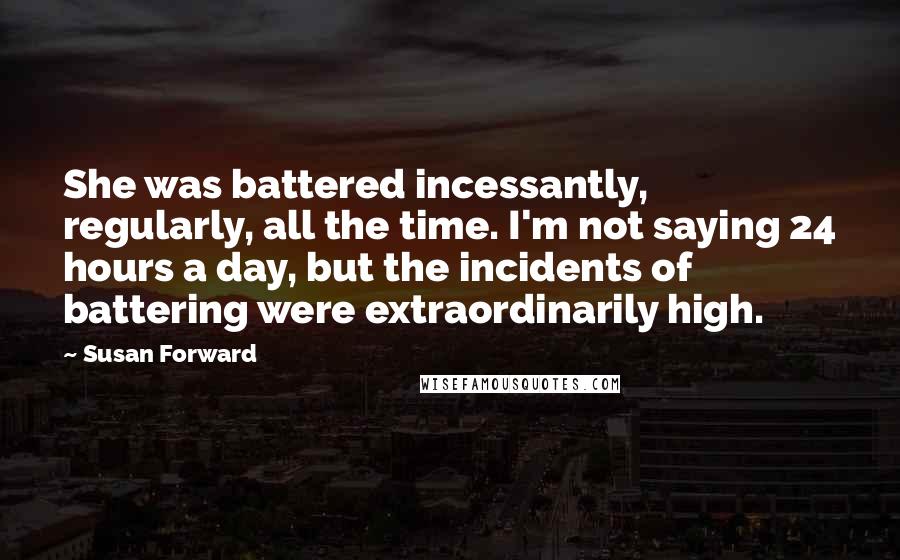 Susan Forward Quotes: She was battered incessantly, regularly, all the time. I'm not saying 24 hours a day, but the incidents of battering were extraordinarily high.
