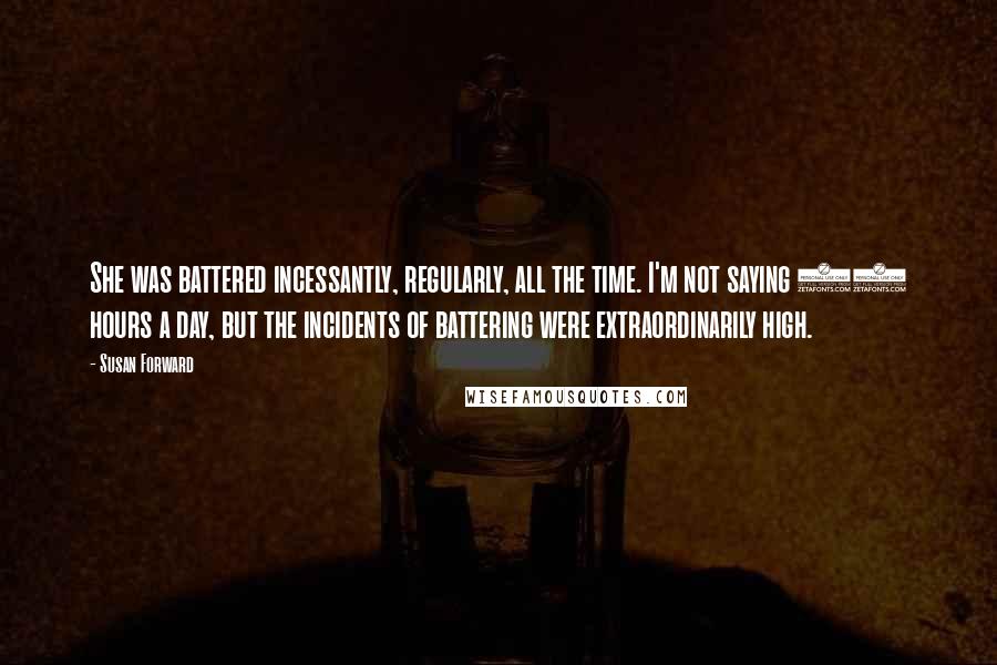 Susan Forward Quotes: She was battered incessantly, regularly, all the time. I'm not saying 24 hours a day, but the incidents of battering were extraordinarily high.