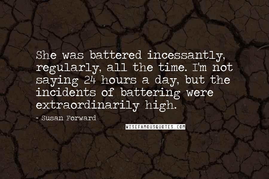 Susan Forward Quotes: She was battered incessantly, regularly, all the time. I'm not saying 24 hours a day, but the incidents of battering were extraordinarily high.