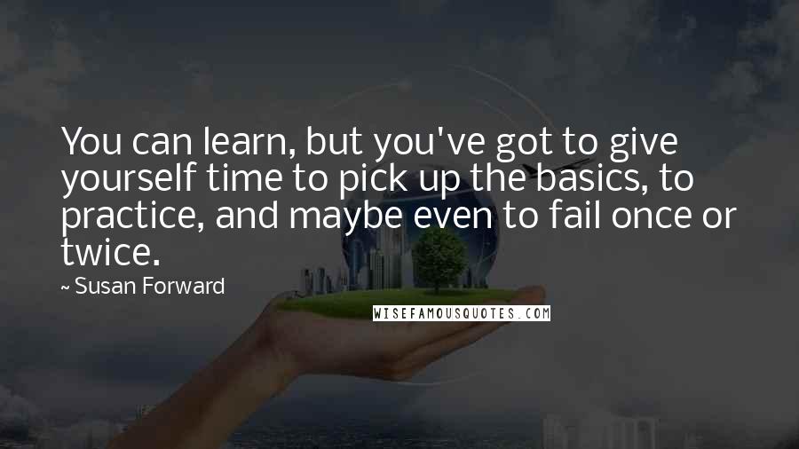 Susan Forward Quotes: You can learn, but you've got to give yourself time to pick up the basics, to practice, and maybe even to fail once or twice.