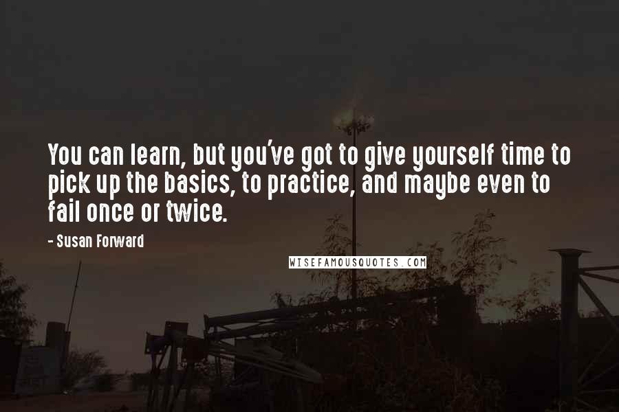 Susan Forward Quotes: You can learn, but you've got to give yourself time to pick up the basics, to practice, and maybe even to fail once or twice.