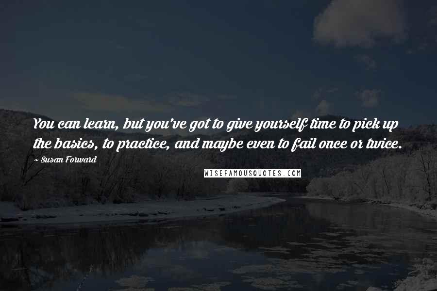 Susan Forward Quotes: You can learn, but you've got to give yourself time to pick up the basics, to practice, and maybe even to fail once or twice.