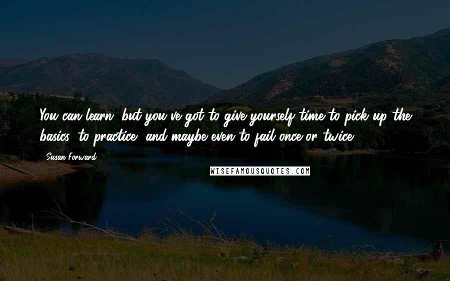 Susan Forward Quotes: You can learn, but you've got to give yourself time to pick up the basics, to practice, and maybe even to fail once or twice.