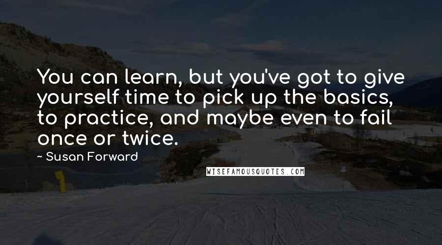 Susan Forward Quotes: You can learn, but you've got to give yourself time to pick up the basics, to practice, and maybe even to fail once or twice.