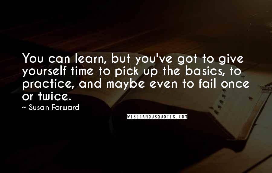 Susan Forward Quotes: You can learn, but you've got to give yourself time to pick up the basics, to practice, and maybe even to fail once or twice.