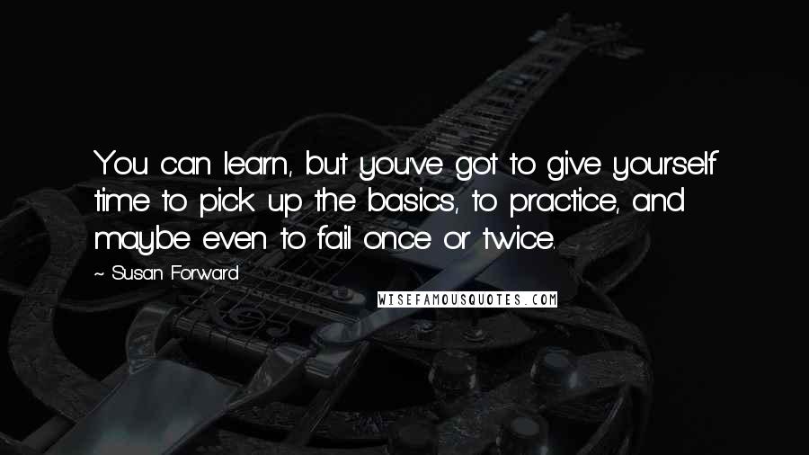 Susan Forward Quotes: You can learn, but you've got to give yourself time to pick up the basics, to practice, and maybe even to fail once or twice.