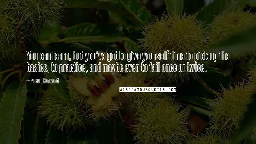 Susan Forward Quotes: You can learn, but you've got to give yourself time to pick up the basics, to practice, and maybe even to fail once or twice.