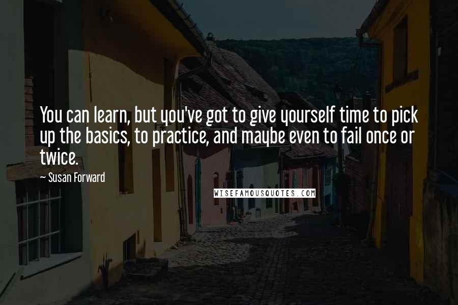 Susan Forward Quotes: You can learn, but you've got to give yourself time to pick up the basics, to practice, and maybe even to fail once or twice.