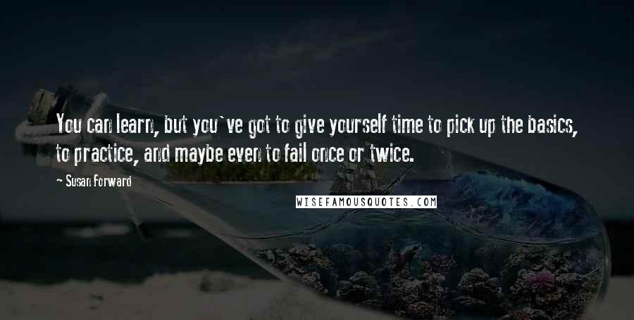 Susan Forward Quotes: You can learn, but you've got to give yourself time to pick up the basics, to practice, and maybe even to fail once or twice.