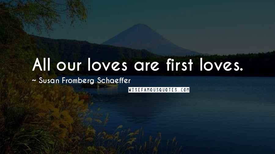 Susan Fromberg Schaeffer Quotes: All our loves are first loves.