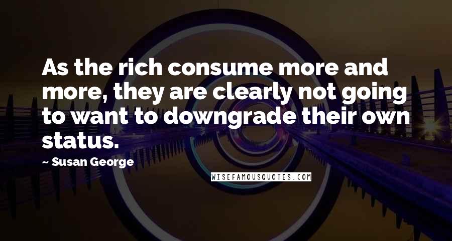 Susan George Quotes: As the rich consume more and more, they are clearly not going to want to downgrade their own status.