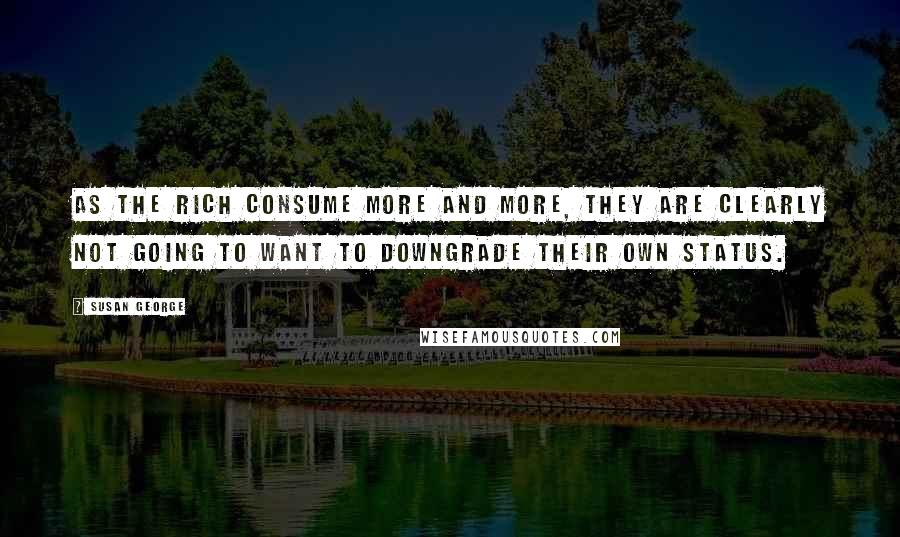 Susan George Quotes: As the rich consume more and more, they are clearly not going to want to downgrade their own status.