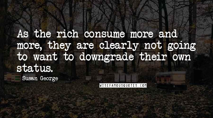 Susan George Quotes: As the rich consume more and more, they are clearly not going to want to downgrade their own status.