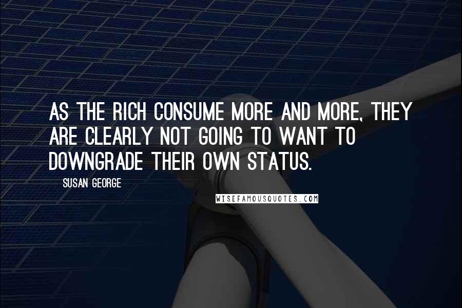 Susan George Quotes: As the rich consume more and more, they are clearly not going to want to downgrade their own status.