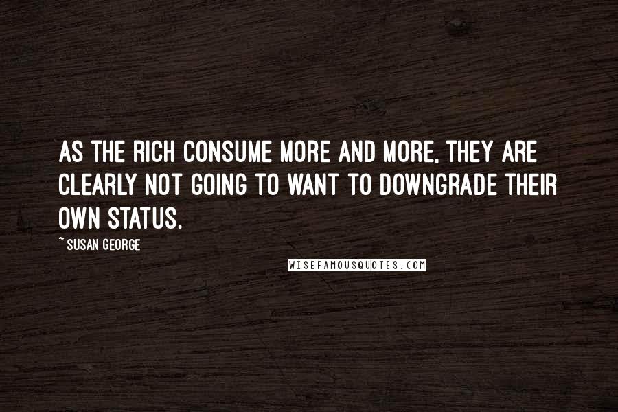 Susan George Quotes: As the rich consume more and more, they are clearly not going to want to downgrade their own status.