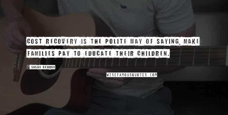 Susan George Quotes: Cost recovery is the polite way of saying, make families pay to educate their children.